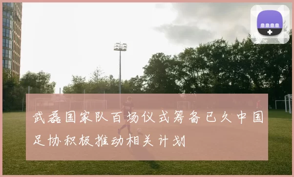 武磊国家队百场仪式筹备已久中国足协积极推动相关计划