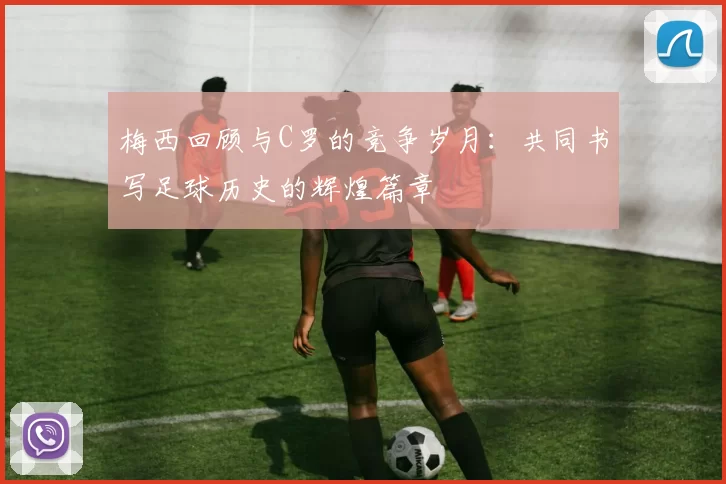 梅西回顾与C罗的竞争岁月：共同书写足球历史的辉煌篇章