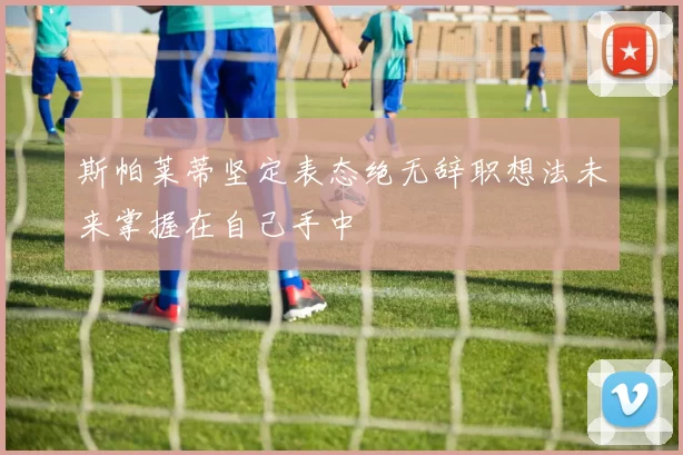 斯帕莱蒂坚定表态绝无辞职想法未来掌握在自己手中