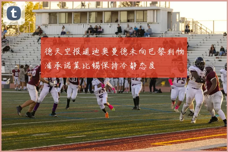 德天空报道迪奥曼德未向巴黎利物浦承诺莱比锡保持冷静态度
