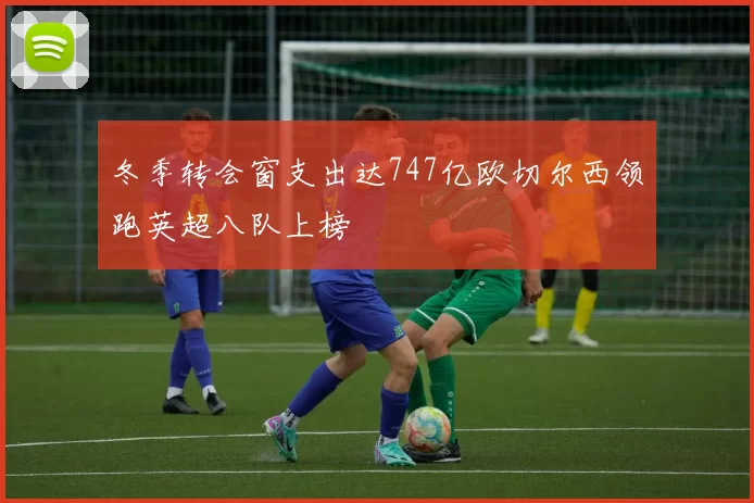 冬季转会窗支出达747亿欧切尔西领跑英超八队上榜