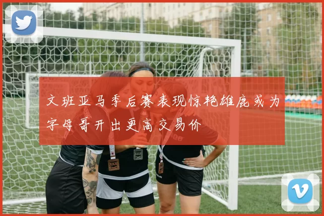 文班亚马季后赛表现惊艳雄鹿或为字母哥开出更高交易价