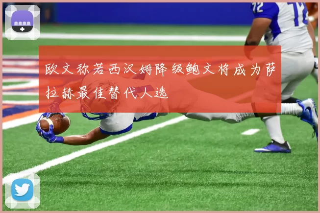 欧文称若西汉姆降级鲍文将成为萨拉赫最佳替代人选