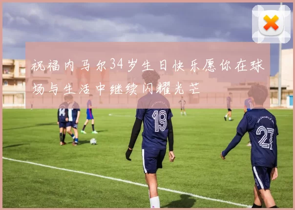 祝福内马尔34岁生日快乐愿你在球场与生活中继续闪耀光芒
