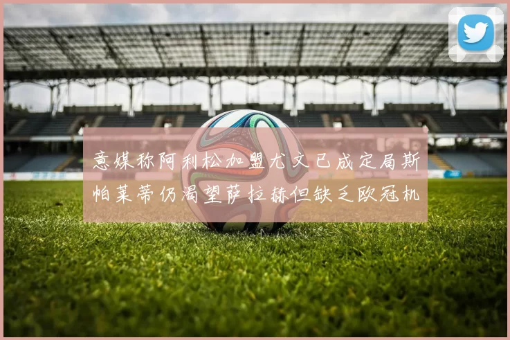 意媒称阿利松加盟尤文已成定局斯帕莱蒂仍渴望萨拉赫但缺乏欧冠机会
