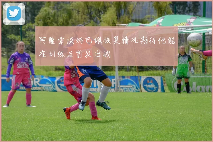 阿隆索谈姆巴佩恢复情况期待他能在训练后首发出战