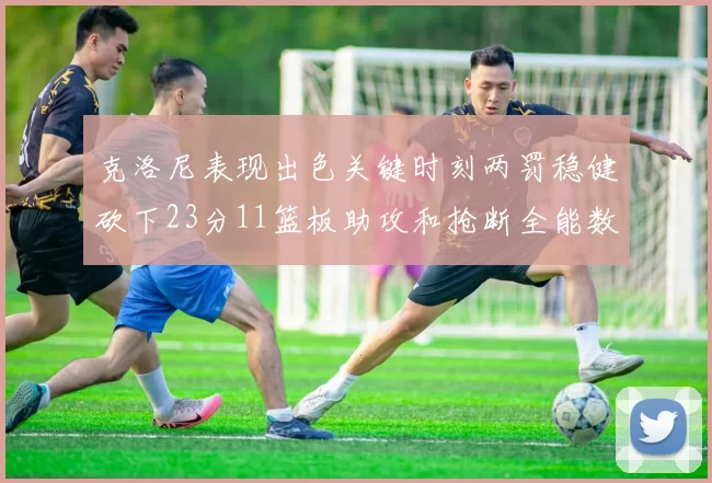 克洛尼表现出色关键时刻两罚稳健砍下23分11篮板助攻和抢断全能数据