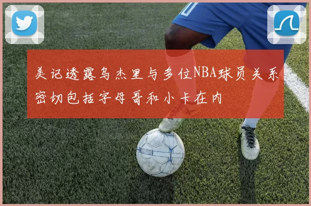 美记透露乌杰里与多位NBA球员关系密切包括字母哥和小卡在内