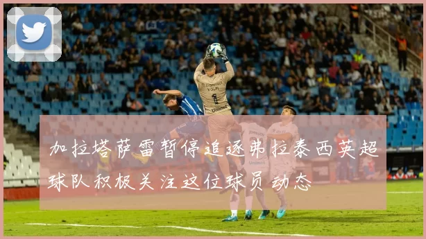 加拉塔萨雷暂停追逐弗拉泰西英超球队积极关注这位球员动态