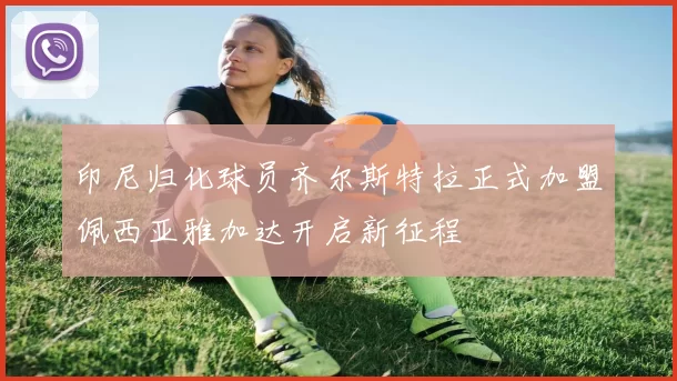 印尼归化球员齐尔斯特拉正式加盟佩西亚雅加达开启新征程