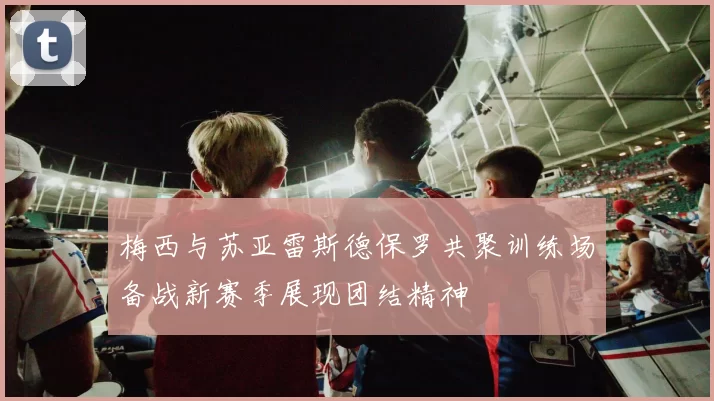 梅西与苏亚雷斯德保罗共聚训练场备战新赛季展现团结精神